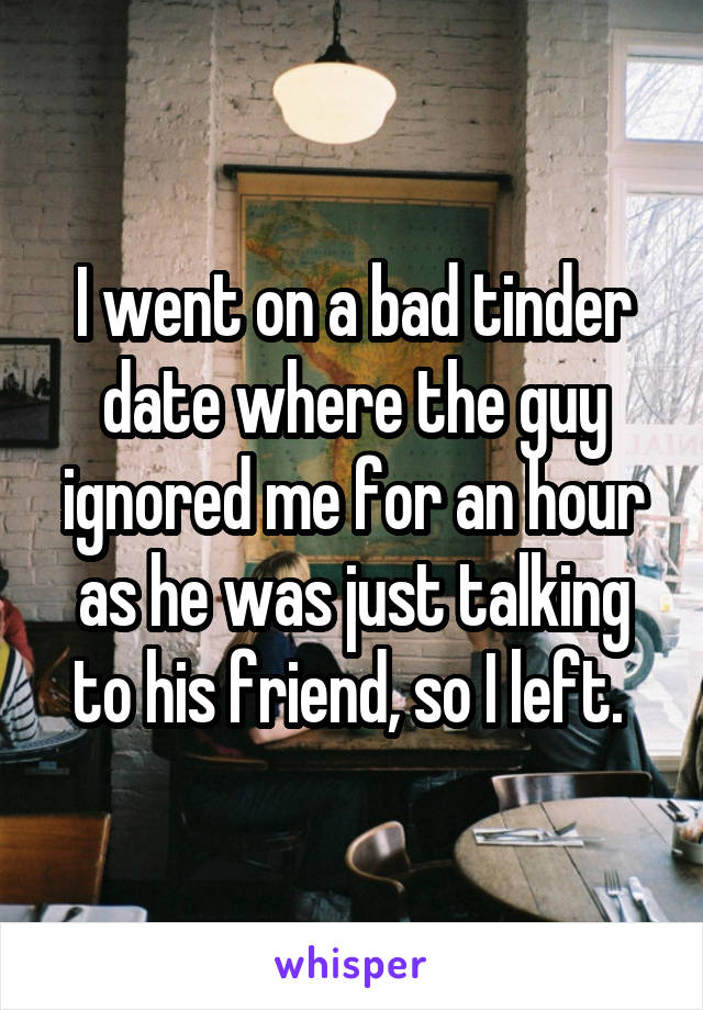 I went on a bad tinder date where the guy ignored me for an hour as he was just talking to his friend, so I left. 
