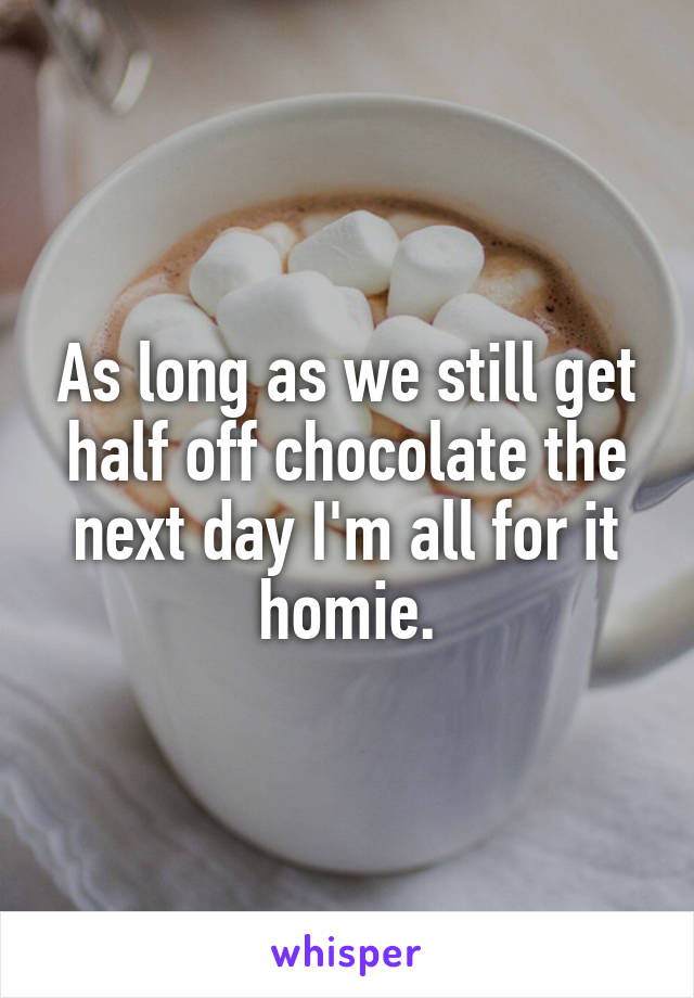 As long as we still get half off chocolate the next day I'm all for it homie.