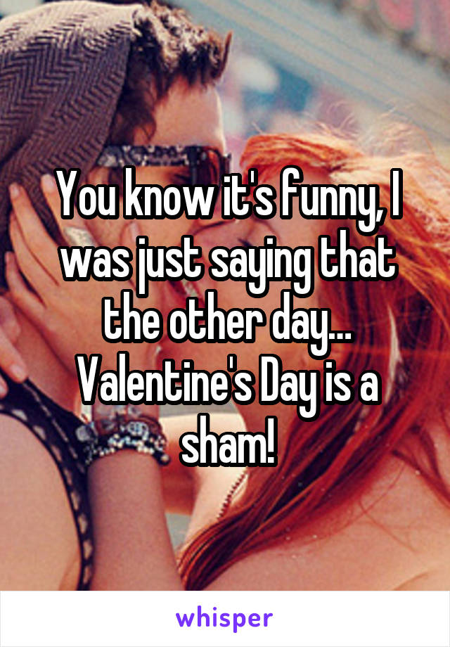 You know it's funny, I was just saying that the other day… Valentine's Day is a sham!