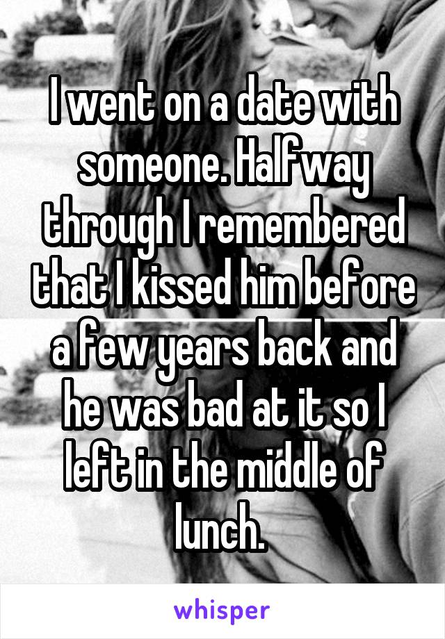 I went on a date with someone. Halfway through I remembered that I kissed him before a few years back and he was bad at it so I left in the middle of lunch. 