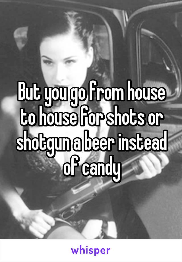 But you go from house to house for shots or shotgun a beer instead of candy