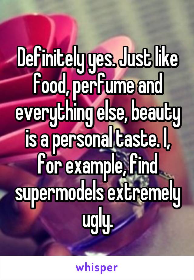 Definitely yes. Just like food, perfume and everything else, beauty is a personal taste. I, for example, find supermodels extremely ugly.