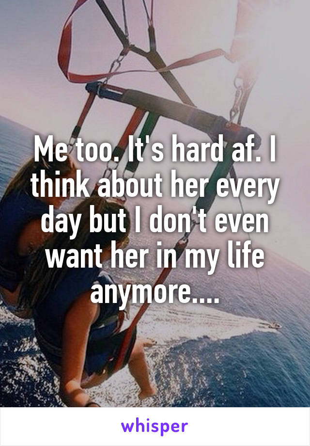 Me too. It's hard af. I think about her every day but I don't even want her in my life anymore....