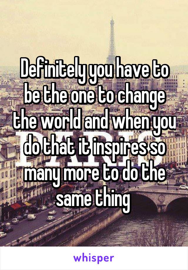 Definitely you have to be the one to change the world and when you do that it inspires so many more to do the same thing 