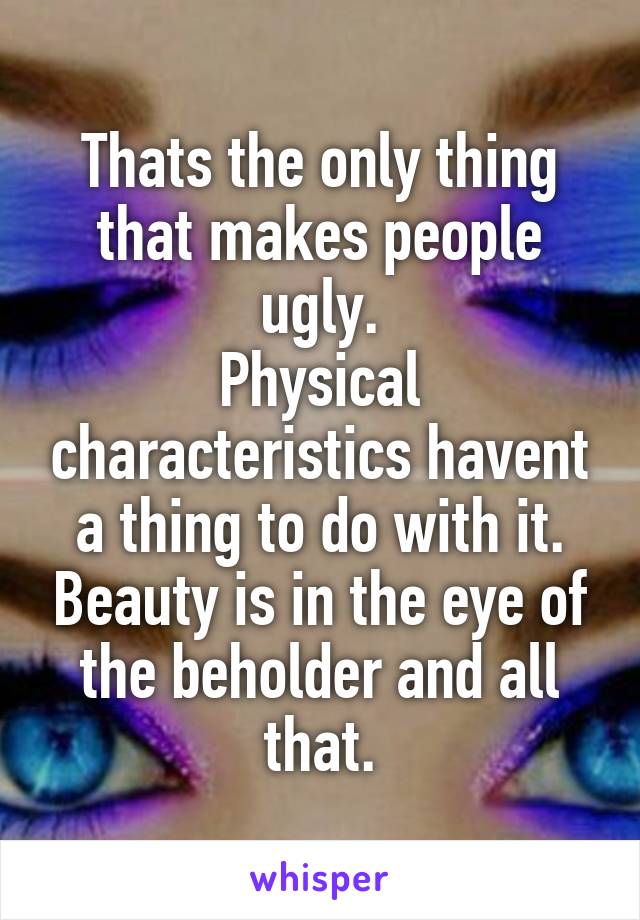 Thats the only thing that makes people ugly.
Physical characteristics havent a thing to do with it. Beauty is in the eye of the beholder and all that.