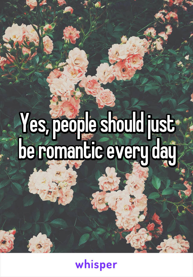 Yes, people should just be romantic every day