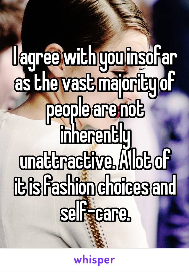 I agree with you insofar as the vast majority of people are not inherently unattractive. A lot of it is fashion choices and self-care.