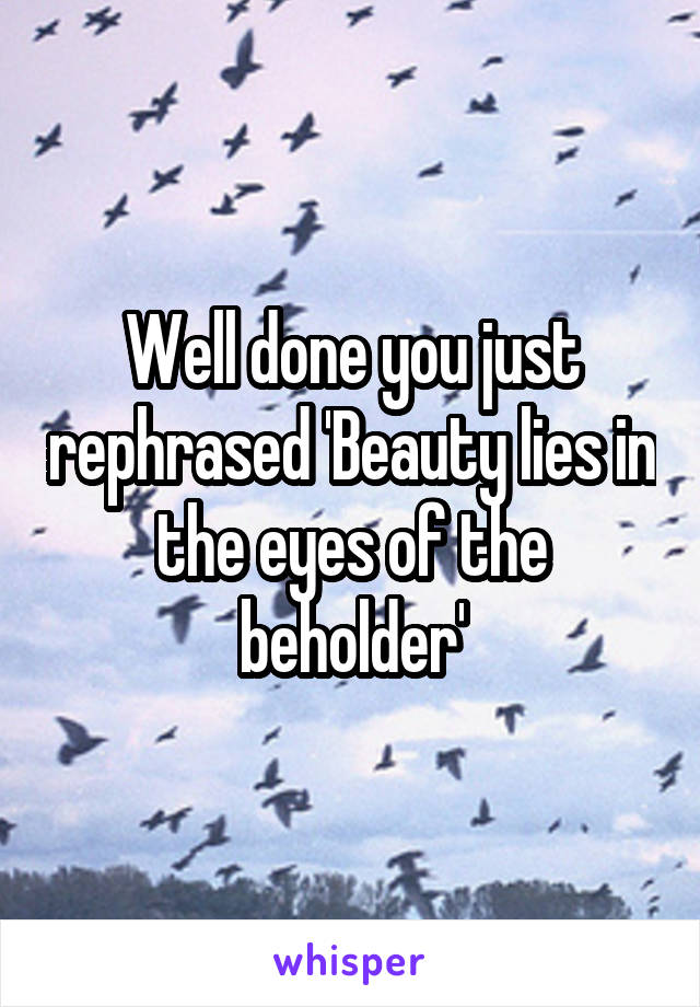 Well done you just rephrased 'Beauty lies in the eyes of the beholder'