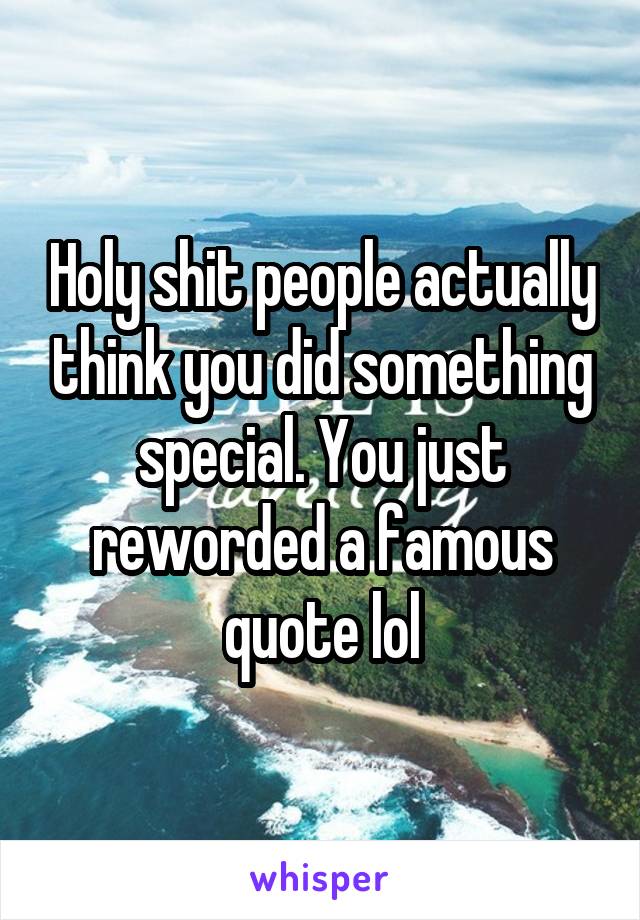 Holy shit people actually think you did something special. You just reworded a famous quote lol