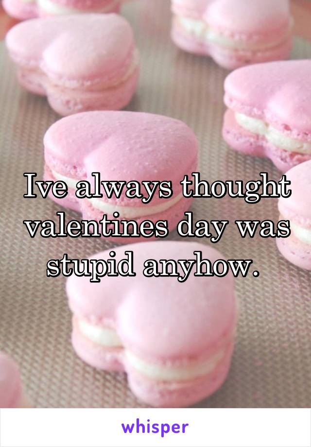 Ive always thought valentines day was stupid anyhow. 