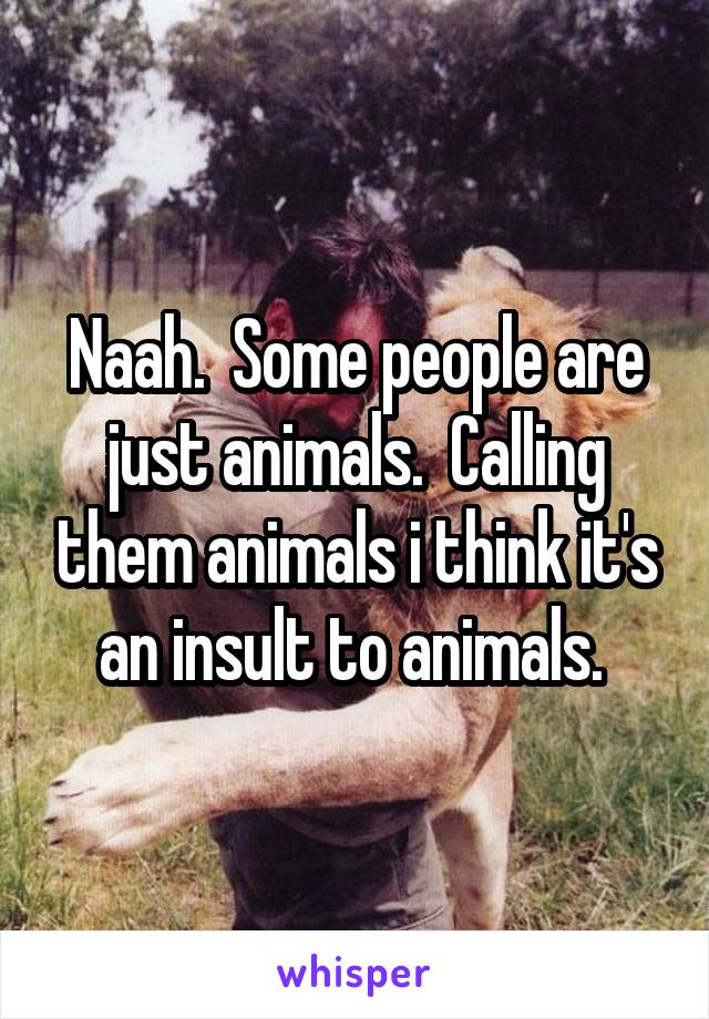 Naah.  Some people are just animals.  Calling them animals i think it's an insult to animals. 