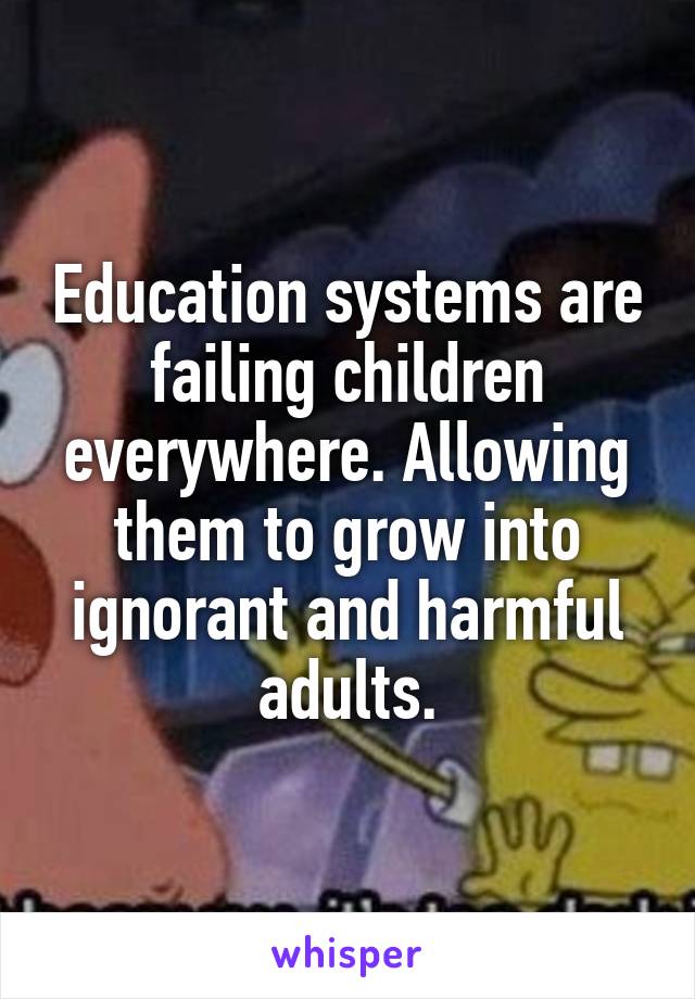 Education systems are failing children everywhere. Allowing them to grow into ignorant and harmful adults.