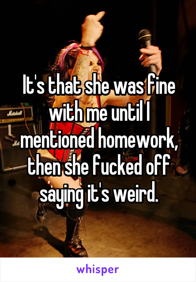 It's that she was fine with me until I mentioned homework, then she fucked off saying it's weird.