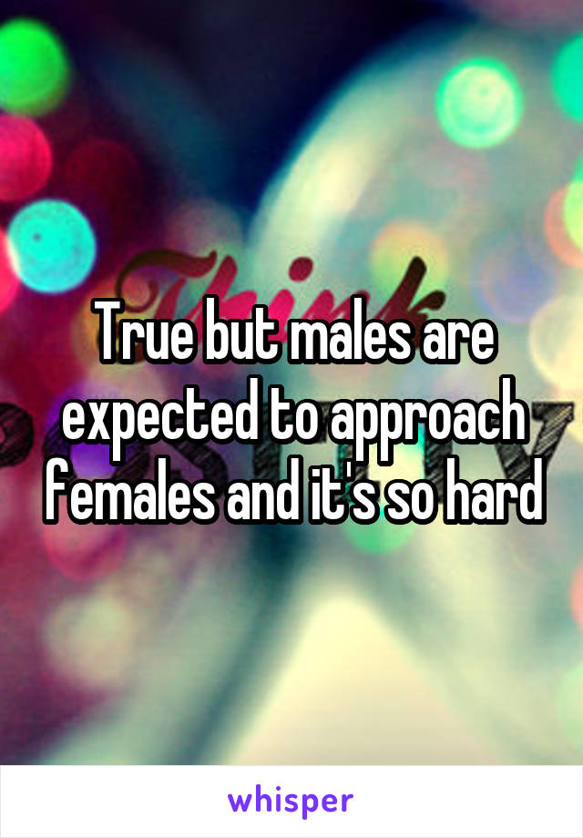 True but males are expected to approach females and it's so hard