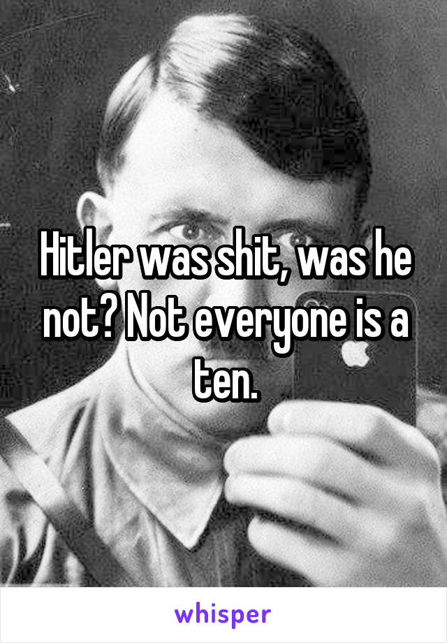 Hitler was shit, was he not? Not everyone is a ten.