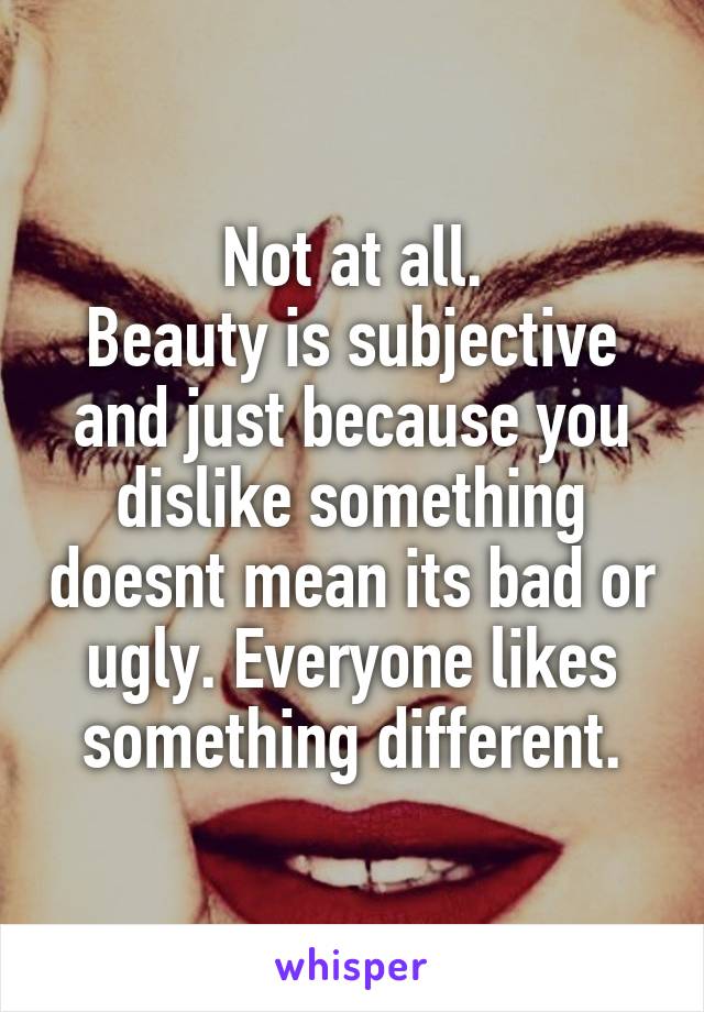 Not at all.
Beauty is subjective and just because you dislike something doesnt mean its bad or ugly. Everyone likes something different.