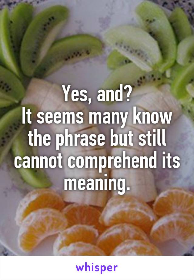 Yes, and?
It seems many know the phrase but still cannot comprehend its meaning.