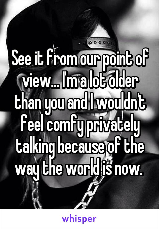 See it from our point of view... I'm a lot older than you and I wouldn't feel comfy privately talking because of the way the world is now. 