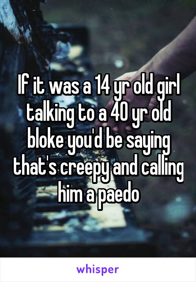 If it was a 14 yr old girl talking to a 40 yr old bloke you'd be saying that's creepy and calling him a paedo