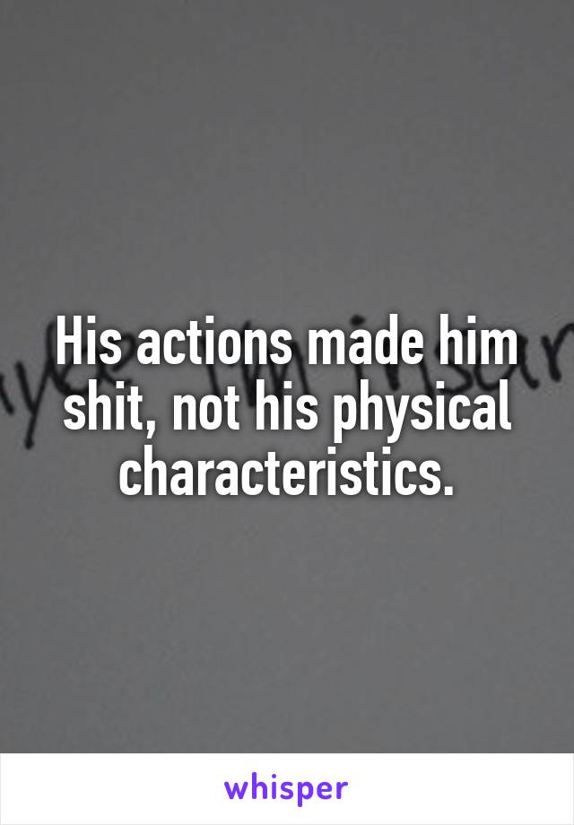 His actions made him shit, not his physical characteristics.