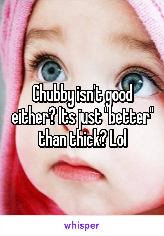 Chubby isn't good either? Its just "better" than thick? Lol