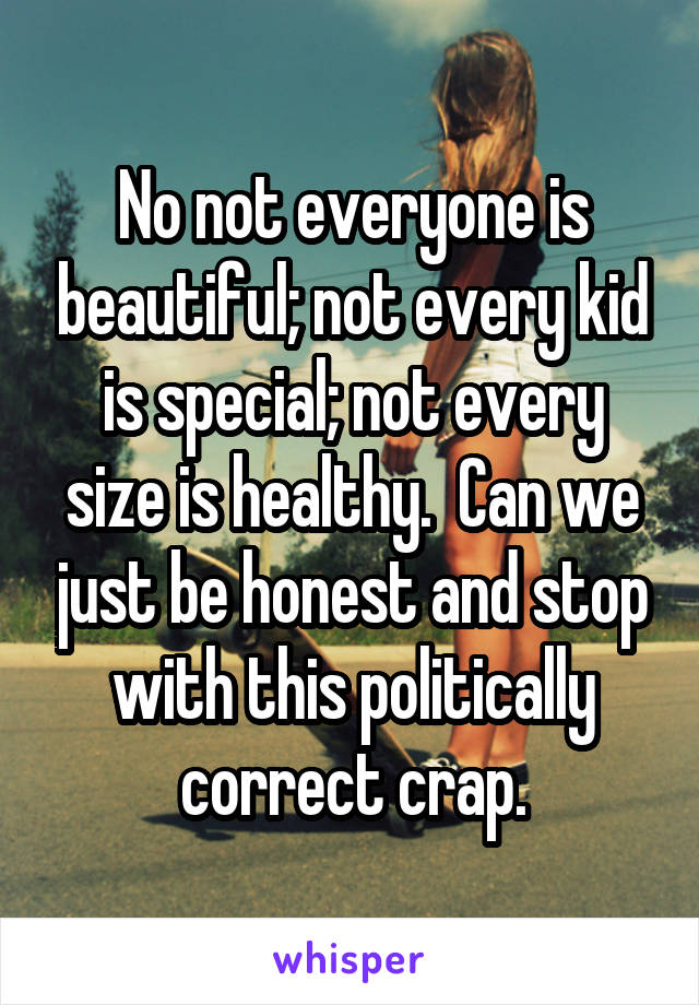 No not everyone is beautiful; not every kid is special; not every size is healthy.  Can we just be honest and stop with this politically correct crap.