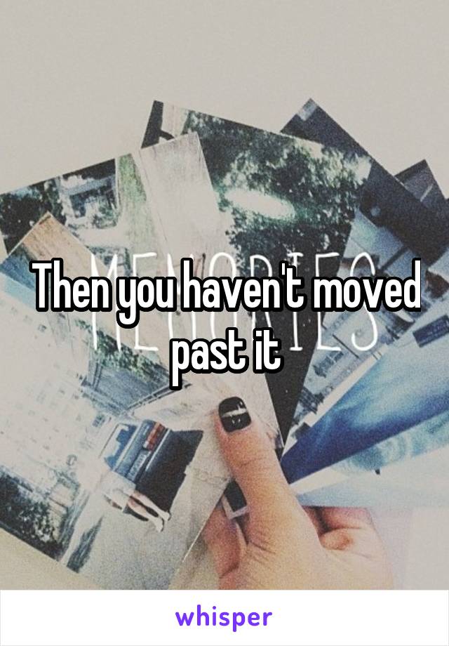 Then you haven't moved past it