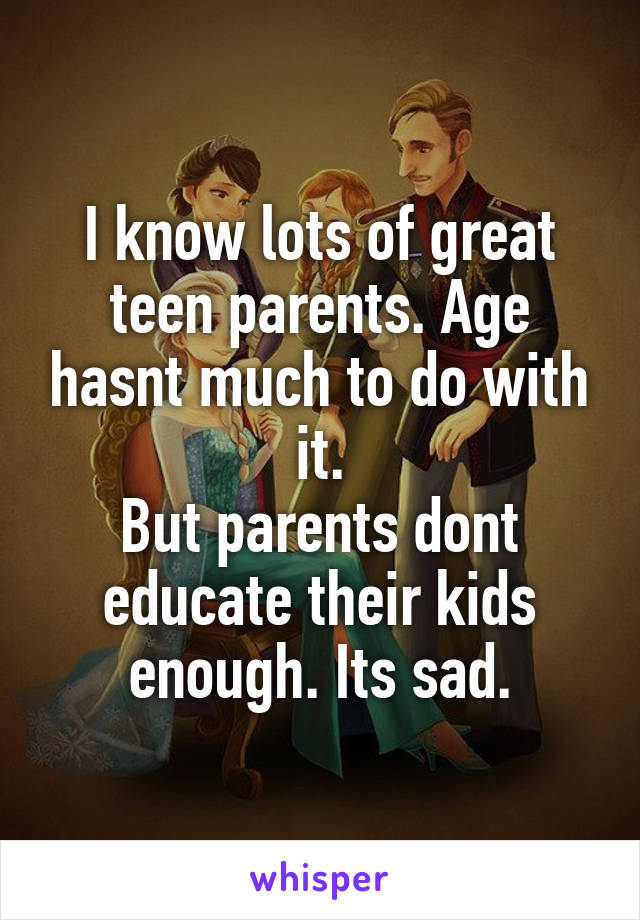 I know lots of great teen parents. Age hasnt much to do with it.
But parents dont educate their kids enough. Its sad.