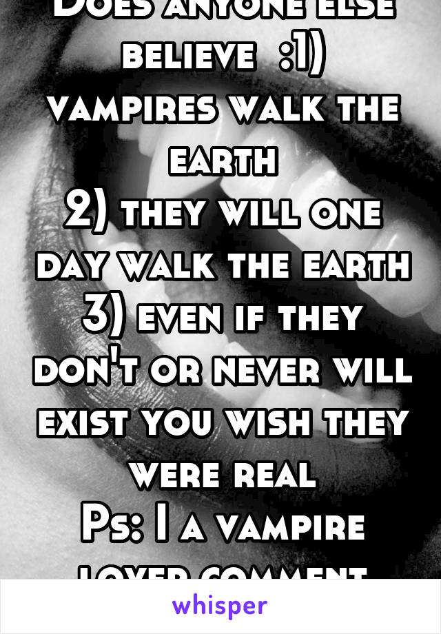 Does anyone else believe  :1) vampires walk the earth
2) they will one day walk the earth
3) even if they don't or never will exist you wish they were real
Ps: I a vampire lover comment your number