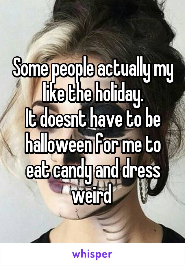 Some people actually my like the holiday.
It doesnt have to be halloween for me to eat candy and dress weird 