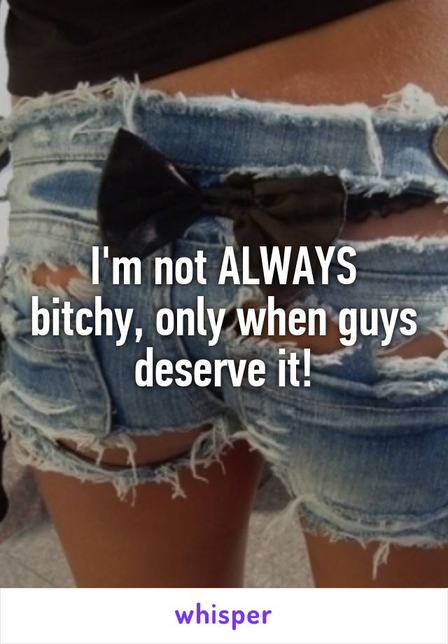 I'm not ALWAYS bitchy, only when guys deserve it!