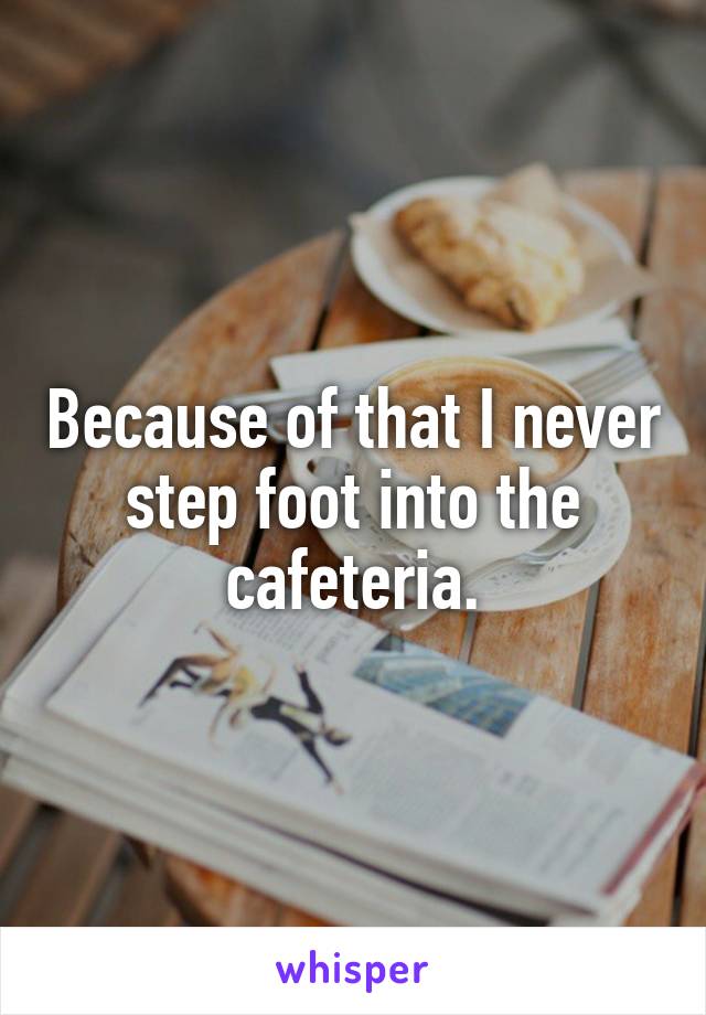 Because of that I never step foot into the cafeteria.