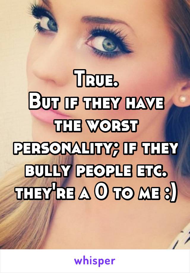 True.
But if they have the worst personality; if they bully people etc. they're a 0 to me :)