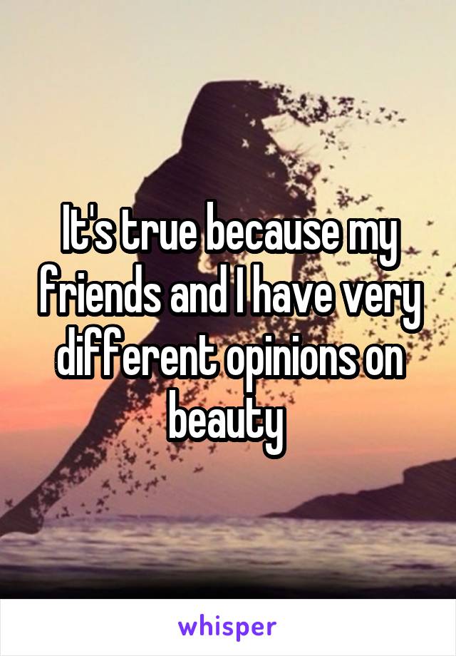 It's true because my friends and I have very different opinions on beauty 