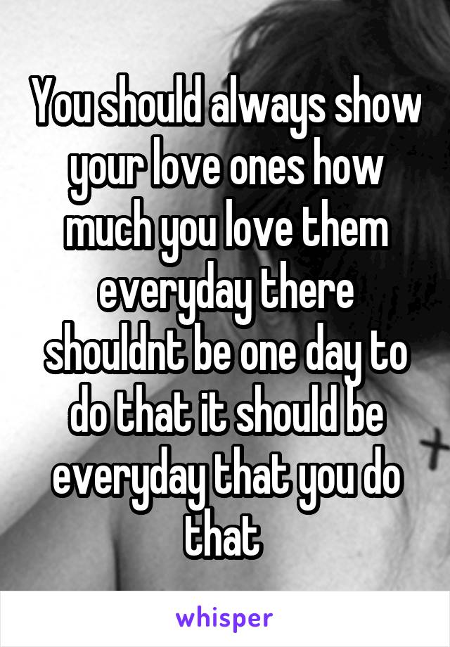 You should always show your love ones how much you love them everyday there shouldnt be one day to do that it should be everyday that you do that 