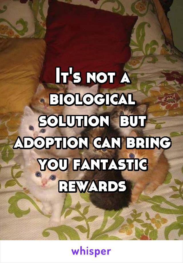 It's not a biological solution  but adoption can bring you fantastic rewards