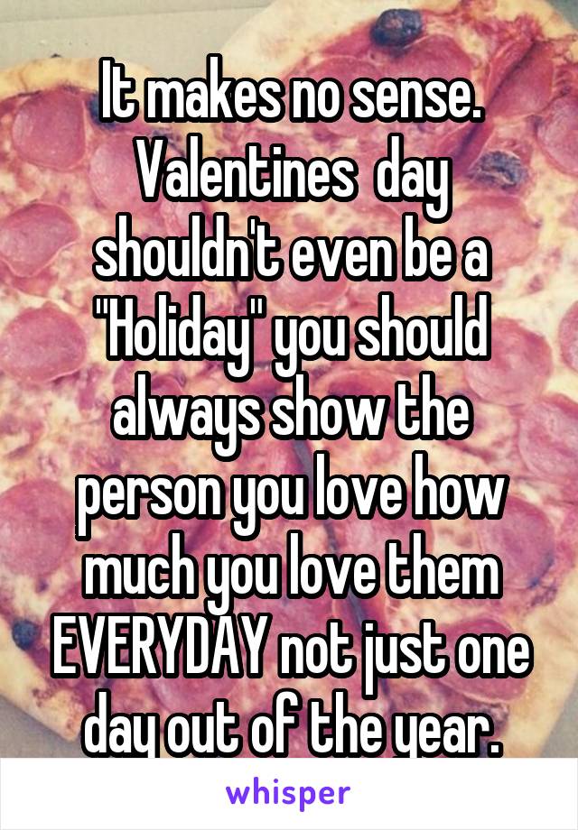 It makes no sense. Valentines  day shouldn't even be a "Holiday" you should always show the person you love how much you love them EVERYDAY not just one day out of the year.