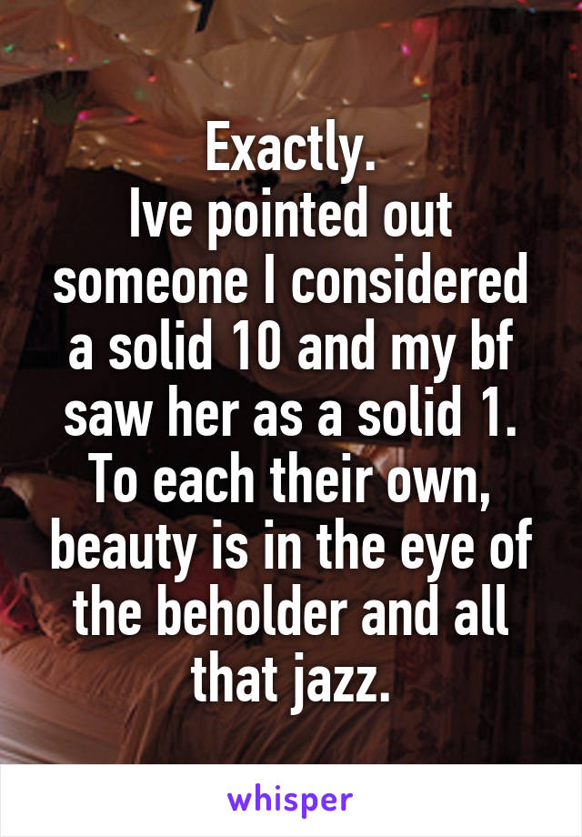 Exactly.
Ive pointed out someone I considered a solid 10 and my bf saw her as a solid 1.
To each their own, beauty is in the eye of the beholder and all that jazz.