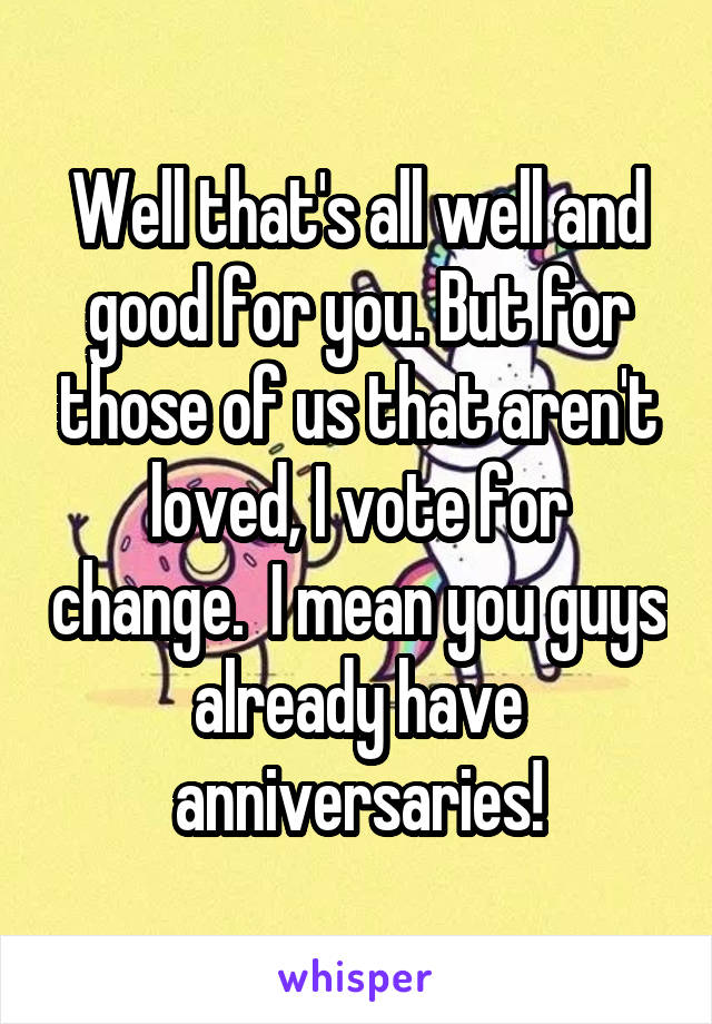 Well that's all well and good for you. But for those of us that aren't loved, I vote for change.  I mean you guys already have anniversaries!