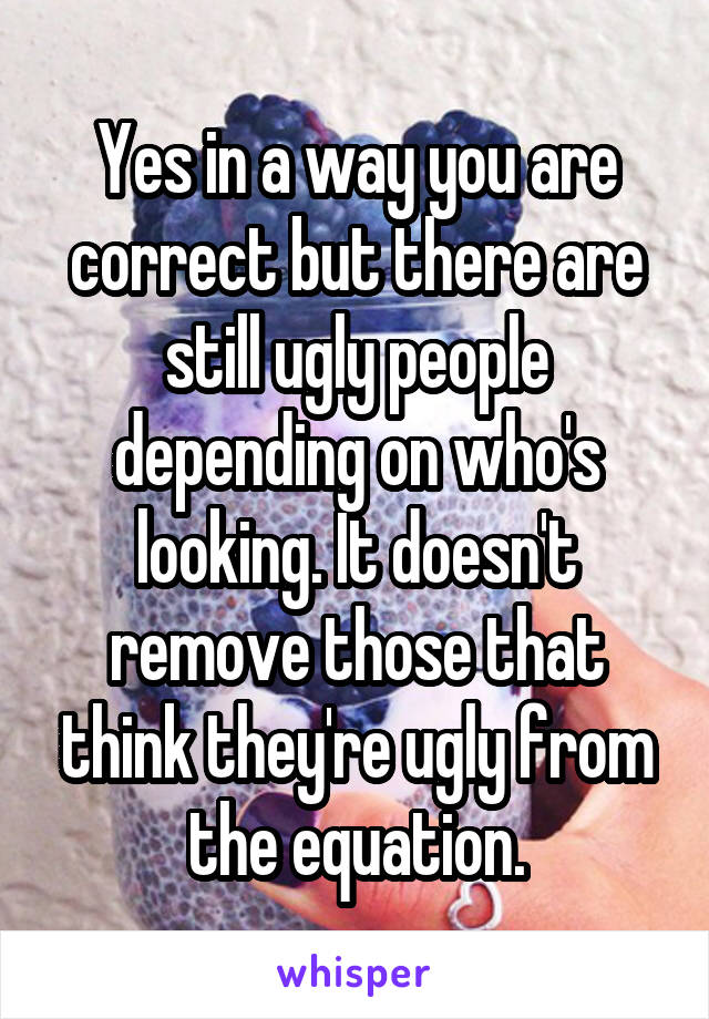 Yes in a way you are correct but there are still ugly people depending on who's looking. It doesn't remove those that think they're ugly from the equation.