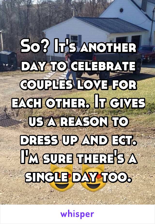 So? It's another day to celebrate couples love for each other. It gives us a reason to dress up and ect. I'm sure there's a single day too.