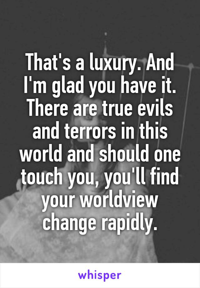 That's a luxury. And I'm glad you have it. There are true evils and terrors in this world and should one touch you, you'll find your worldview change rapidly.