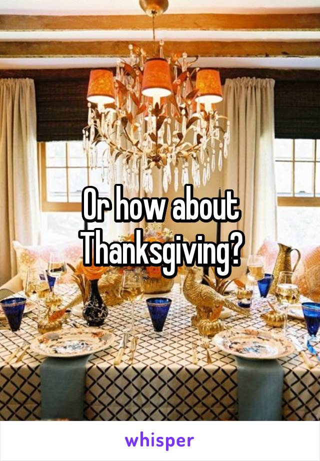 Or how about Thanksgiving?