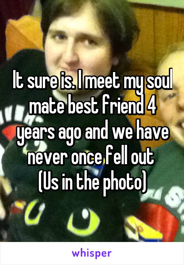 It sure is. I meet my soul mate best friend 4 years ago and we have never once fell out 
(Us in the photo)