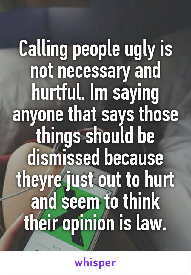 Calling people ugly is not necessary and hurtful. Im saying anyone that says those things should be dismissed because theyre just out to hurt and seem to think their opinion is law.