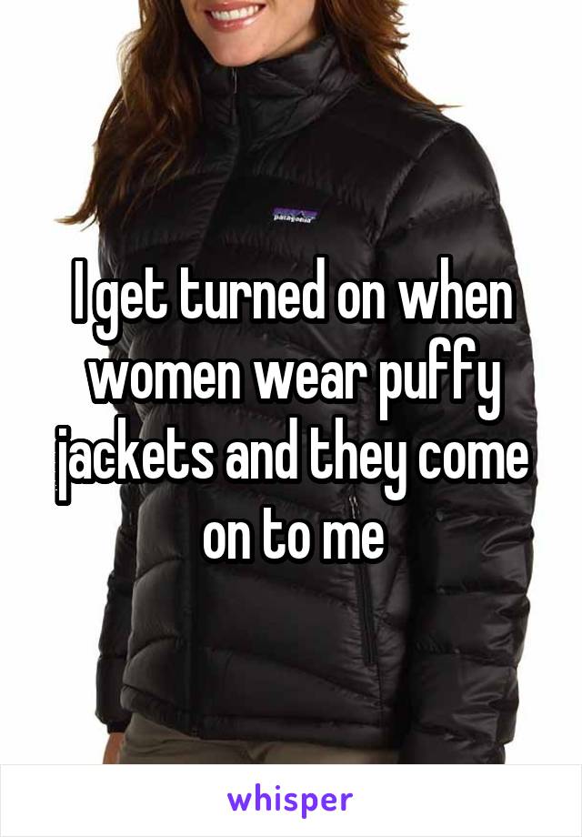 I get turned on when women wear puffy jackets and they come on to me