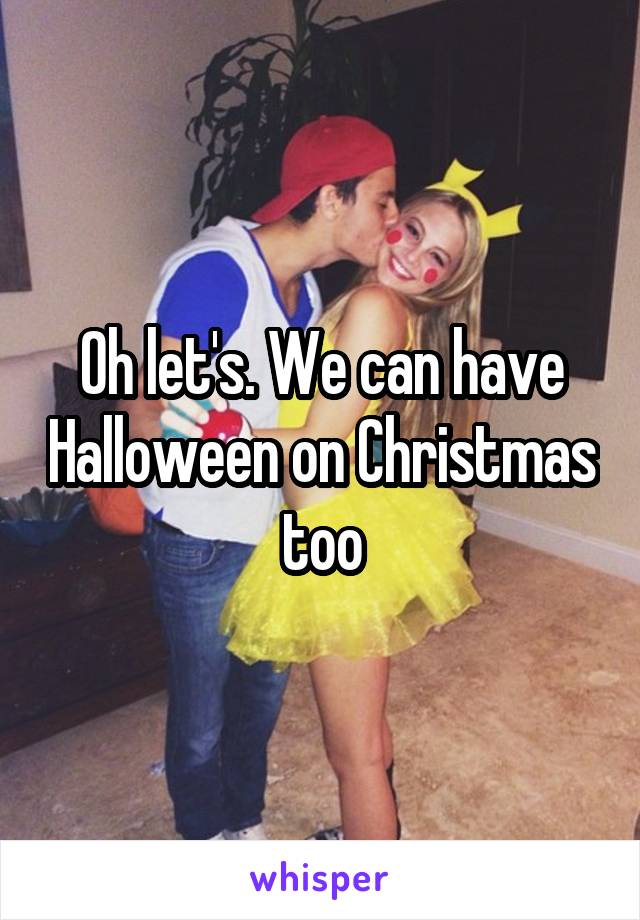 Oh let's. We can have Halloween on Christmas too