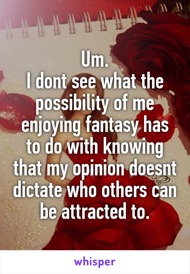 Um.
I dont see what the possibility of me enjoying fantasy has to do with knowing that my opinion doesnt dictate who others can be attracted to.