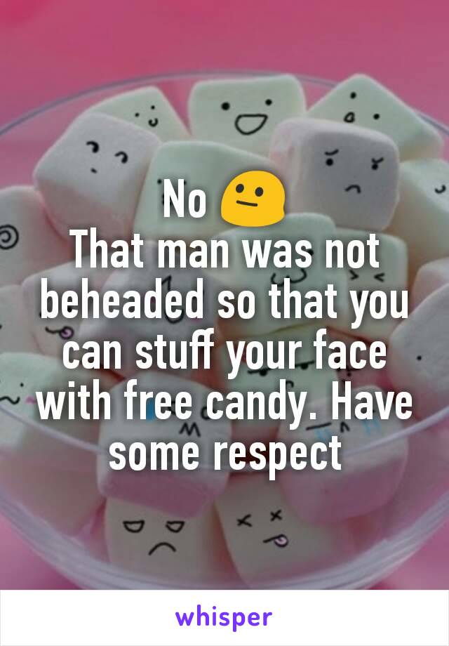 No 😐
That man was not beheaded so that you can stuff your face with free candy. Have some respect