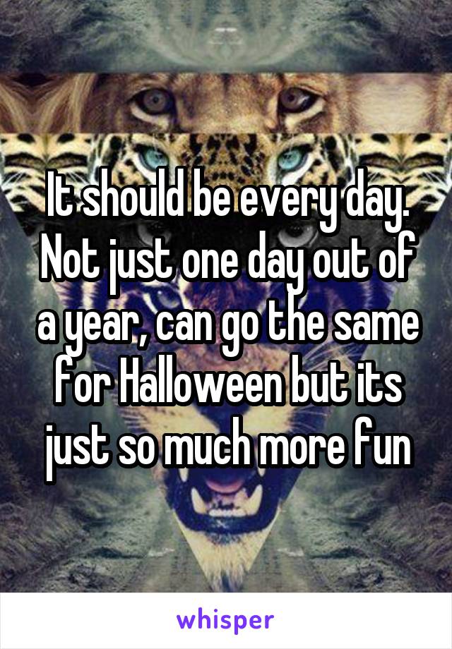 It should be every day. Not just one day out of a year, can go the same for Halloween but its just so much more fun